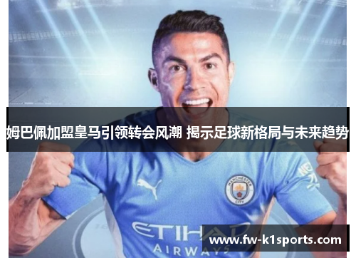 姆巴佩加盟皇马引领转会风潮 揭示足球新格局与未来趋势 姆巴佩加盟皇马引领转会风潮 揭示足球新格局与未来趋势