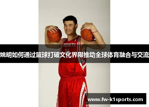 姚明如何通过篮球打破文化界限推动全球体育融合与交流 姚明如何通过篮球打破文化界限推动全球体育融合与交流