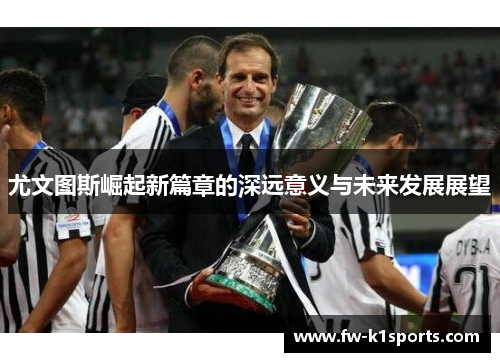 尤文图斯崛起新篇章的深远意义与未来发展展望 尤文图斯崛起新篇章的深远意义与未来发展展望