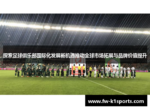 探索足球俱乐部国际化发展新机遇推动全球市场拓展与品牌价值提升