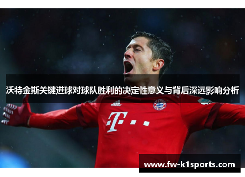 沃特金斯关键进球对球队胜利的决定性意义与背后深远影响分析 沃特金斯关键进球对球队胜利的决定性意义与背后深远影响分析