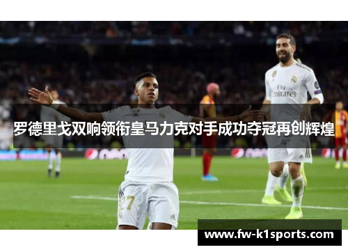 罗德里戈双响领衔皇马力克对手成功夺冠再创辉煌 罗德里戈双响领衔皇马力克对手成功夺冠再创辉煌