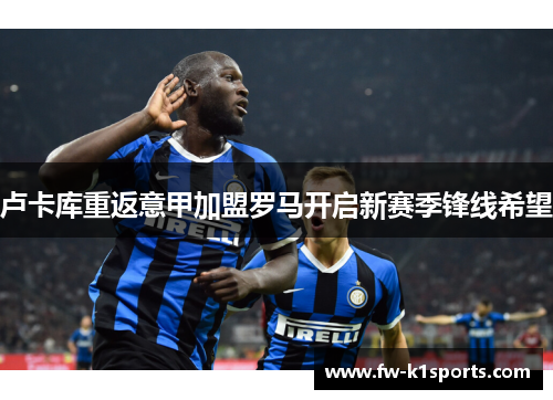 卢卡库重返意甲加盟罗马开启新赛季锋线希望