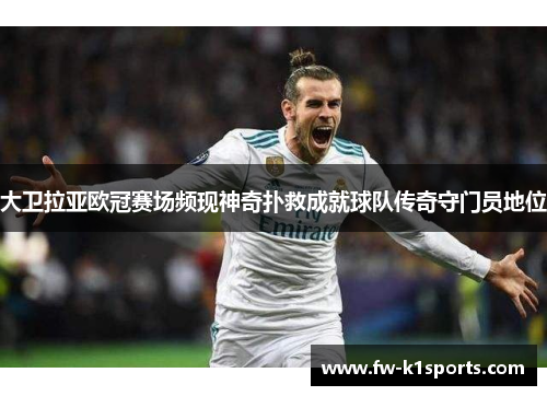 大卫拉亚欧冠赛场频现神奇扑救成就球队传奇守门员地位