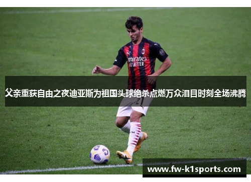 父亲重获自由之夜迪亚斯为祖国头球绝杀点燃万众泪目时刻全场沸腾 父亲重获自由之夜迪亚斯为祖国头球绝杀点燃万众泪目时刻全场沸腾