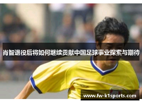 肖智退役后将如何继续贡献中国足球事业探索与期待